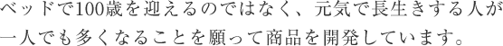 ベッドで100歳を迎えるのではなく、元気で長生きする人が
一人でも多くなることを願って商品を開発しています。